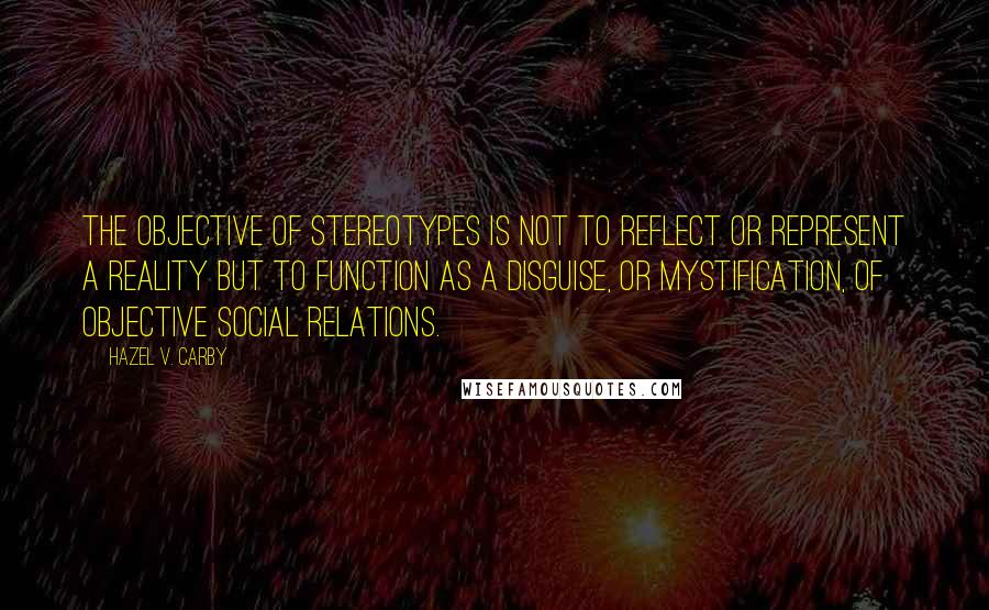 Hazel V. Carby Quotes: The objective of stereotypes is not to reflect or represent a reality but to function as a disguise, or mystification, of objective social relations.