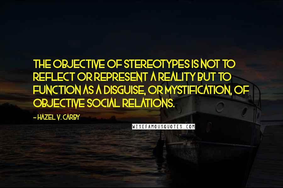 Hazel V. Carby Quotes: The objective of stereotypes is not to reflect or represent a reality but to function as a disguise, or mystification, of objective social relations.