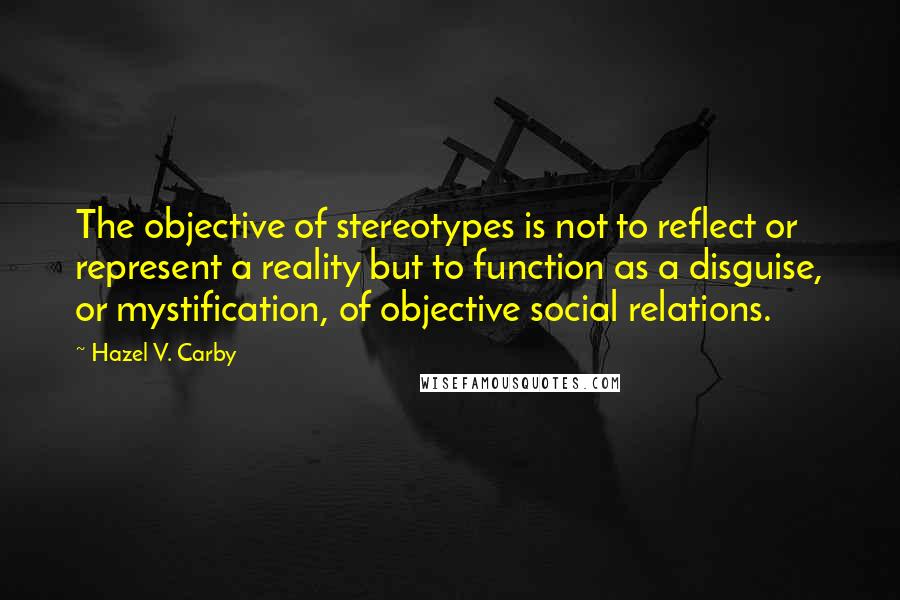 Hazel V. Carby Quotes: The objective of stereotypes is not to reflect or represent a reality but to function as a disguise, or mystification, of objective social relations.