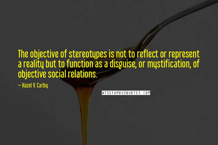 Hazel V. Carby Quotes: The objective of stereotypes is not to reflect or represent a reality but to function as a disguise, or mystification, of objective social relations.