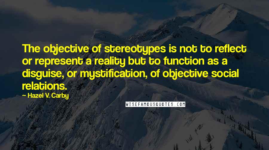 Hazel V. Carby Quotes: The objective of stereotypes is not to reflect or represent a reality but to function as a disguise, or mystification, of objective social relations.