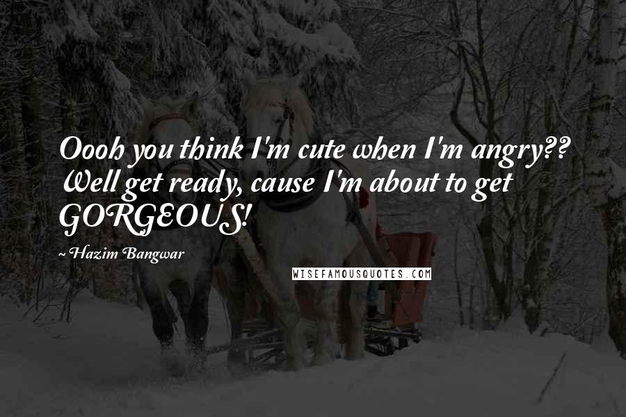 Hazim Bangwar Quotes: Oooh you think I'm cute when I'm angry?? Well get ready, cause I'm about to get GORGEOUS!