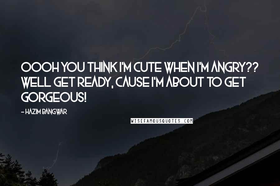 Hazim Bangwar Quotes: Oooh you think I'm cute when I'm angry?? Well get ready, cause I'm about to get GORGEOUS!