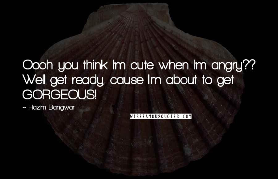 Hazim Bangwar Quotes: Oooh you think I'm cute when I'm angry?? Well get ready, cause I'm about to get GORGEOUS!