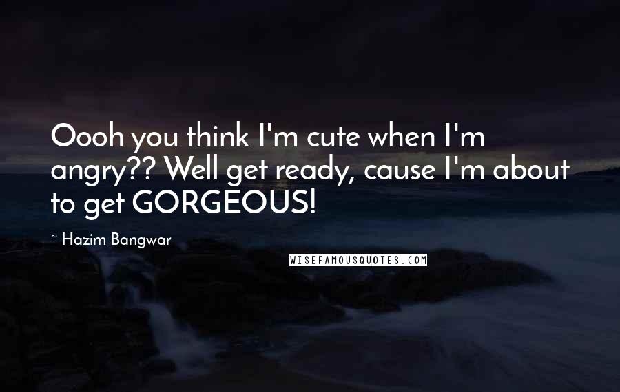 Hazim Bangwar Quotes: Oooh you think I'm cute when I'm angry?? Well get ready, cause I'm about to get GORGEOUS!