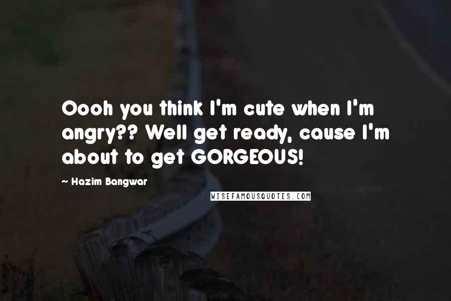 Hazim Bangwar Quotes: Oooh you think I'm cute when I'm angry?? Well get ready, cause I'm about to get GORGEOUS!