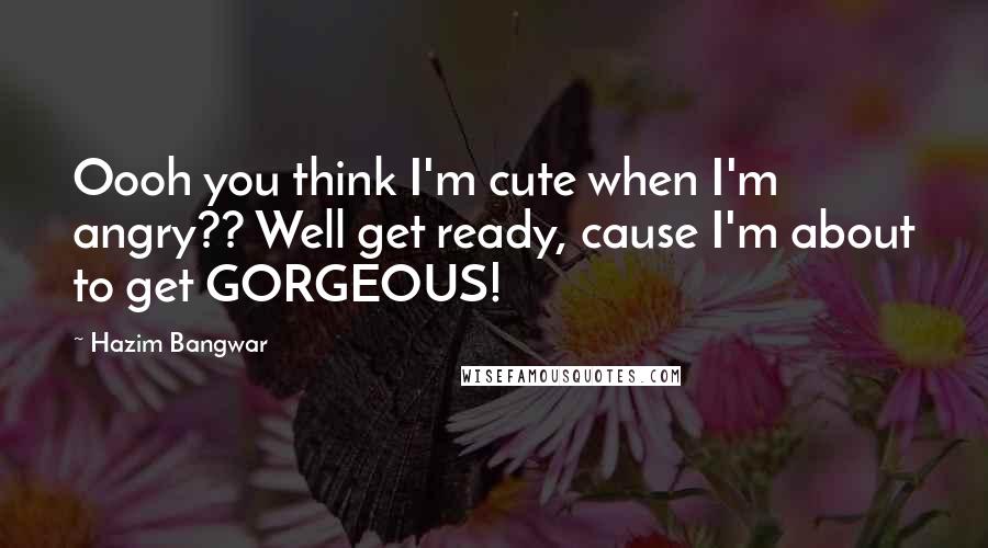 Hazim Bangwar Quotes: Oooh you think I'm cute when I'm angry?? Well get ready, cause I'm about to get GORGEOUS!