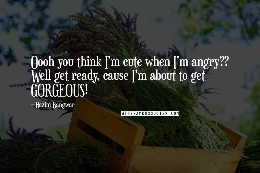 Hazim Bangwar Quotes: Oooh you think I'm cute when I'm angry?? Well get ready, cause I'm about to get GORGEOUS!