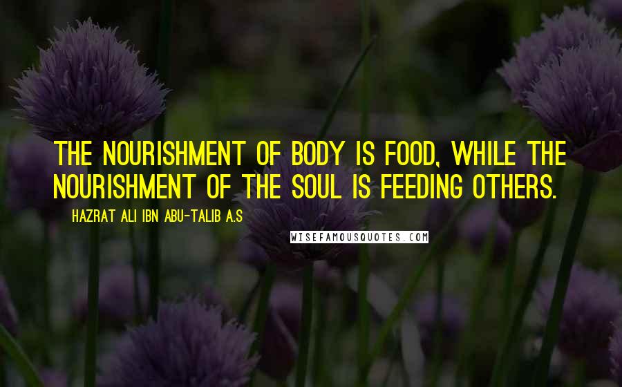 Hazrat Ali Ibn Abu-Talib A.S Quotes: The nourishment of body is food, while the nourishment of the soul is feeding others.