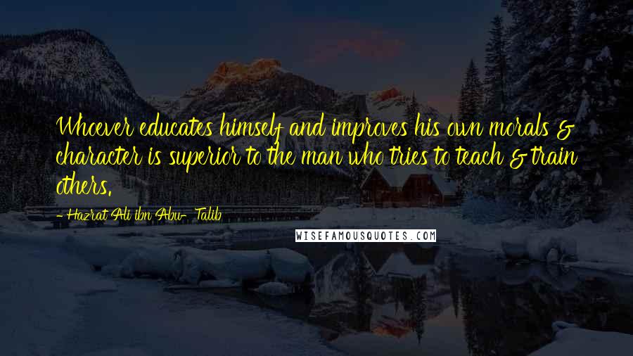 Hazrat Ali Ibn Abu-Talib Quotes: Whoever educates himself and improves his own morals & character is superior to the man who tries to teach & train others.