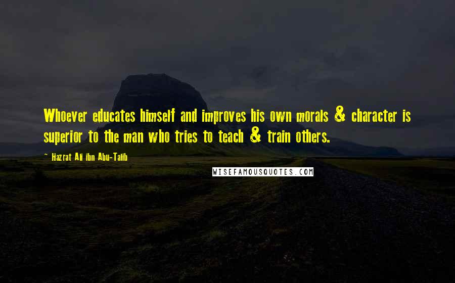 Hazrat Ali Ibn Abu-Talib Quotes: Whoever educates himself and improves his own morals & character is superior to the man who tries to teach & train others.