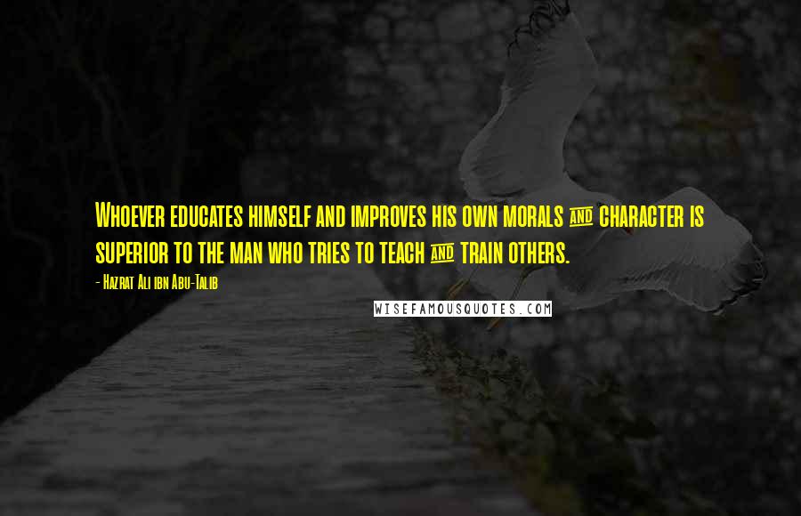 Hazrat Ali Ibn Abu-Talib Quotes: Whoever educates himself and improves his own morals & character is superior to the man who tries to teach & train others.