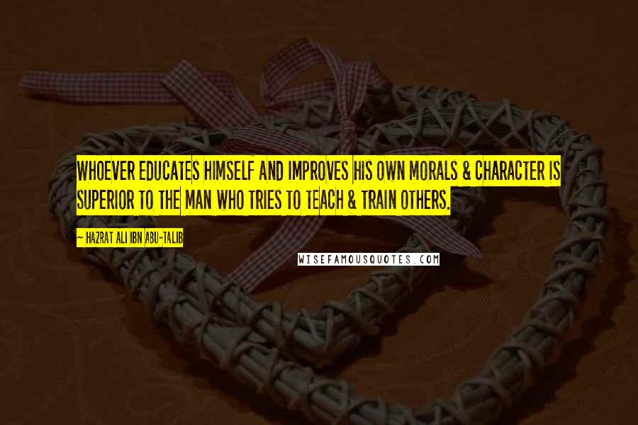 Hazrat Ali Ibn Abu-Talib Quotes: Whoever educates himself and improves his own morals & character is superior to the man who tries to teach & train others.