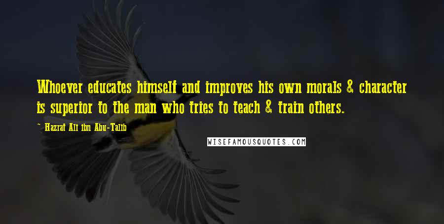 Hazrat Ali Ibn Abu-Talib Quotes: Whoever educates himself and improves his own morals & character is superior to the man who tries to teach & train others.