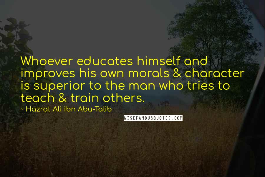 Hazrat Ali Ibn Abu-Talib Quotes: Whoever educates himself and improves his own morals & character is superior to the man who tries to teach & train others.