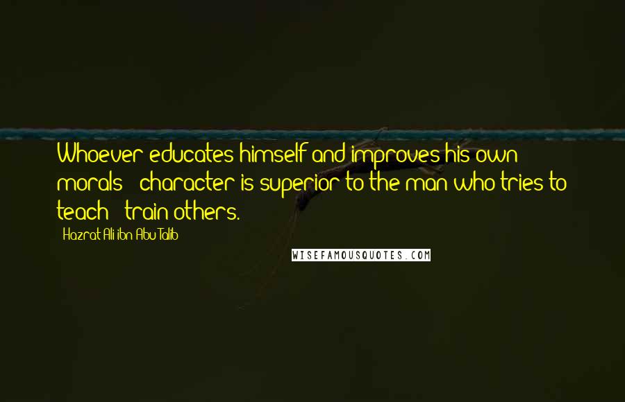 Hazrat Ali Ibn Abu-Talib Quotes: Whoever educates himself and improves his own morals & character is superior to the man who tries to teach & train others.