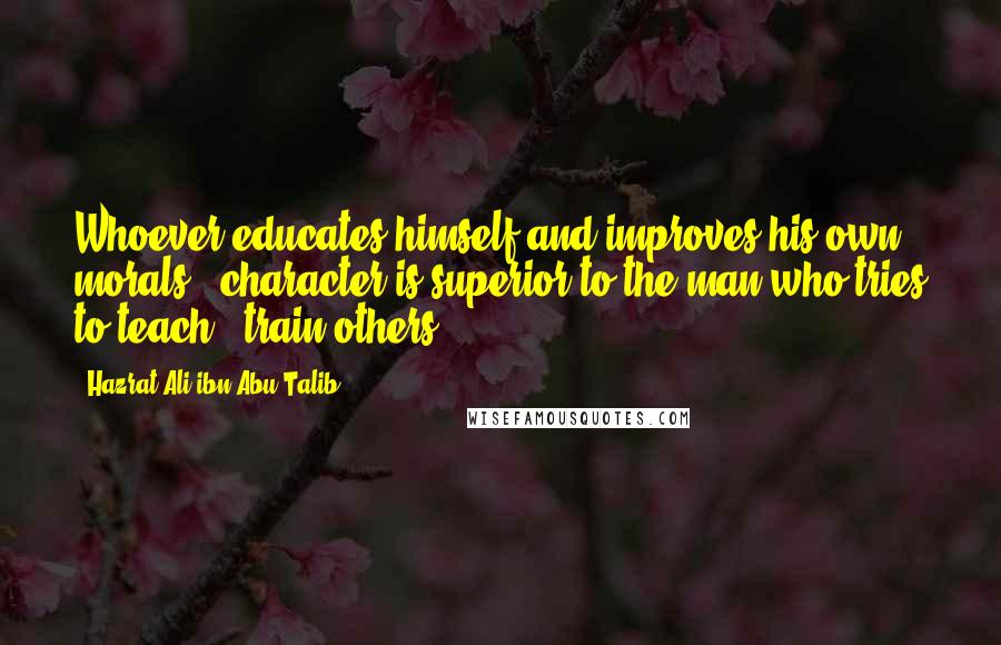 Hazrat Ali Ibn Abu-Talib Quotes: Whoever educates himself and improves his own morals & character is superior to the man who tries to teach & train others.