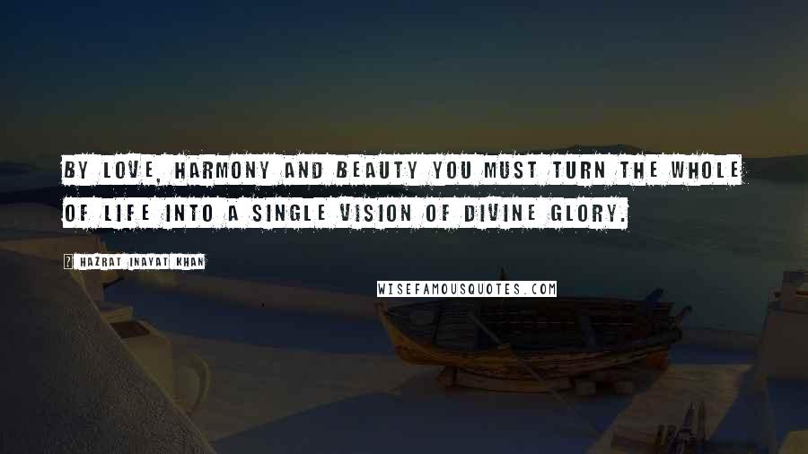 Hazrat Inayat Khan Quotes: By love, harmony and beauty you must turn the whole of life into a single vision of divine glory.