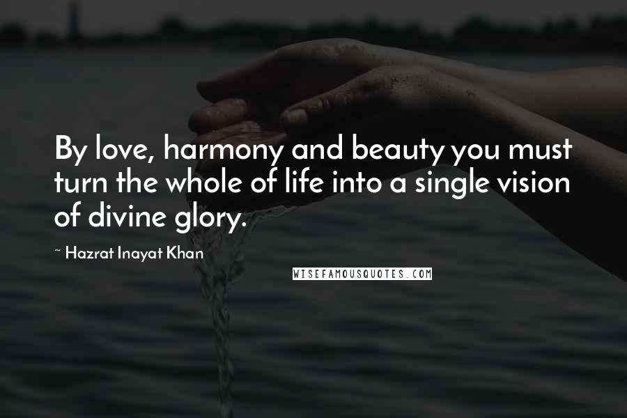 Hazrat Inayat Khan Quotes: By love, harmony and beauty you must turn the whole of life into a single vision of divine glory.