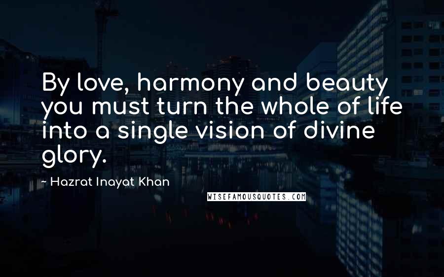 Hazrat Inayat Khan Quotes: By love, harmony and beauty you must turn the whole of life into a single vision of divine glory.