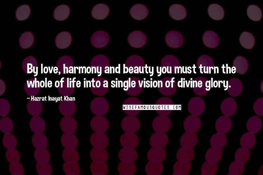 Hazrat Inayat Khan Quotes: By love, harmony and beauty you must turn the whole of life into a single vision of divine glory.