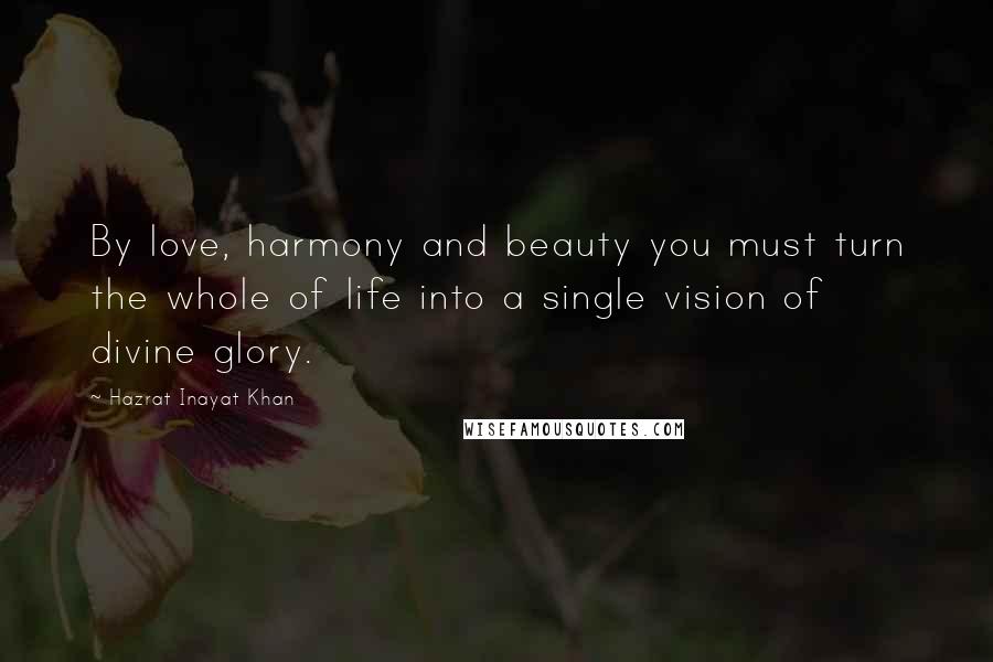 Hazrat Inayat Khan Quotes: By love, harmony and beauty you must turn the whole of life into a single vision of divine glory.