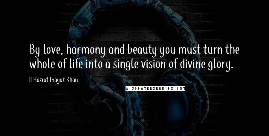 Hazrat Inayat Khan Quotes: By love, harmony and beauty you must turn the whole of life into a single vision of divine glory.