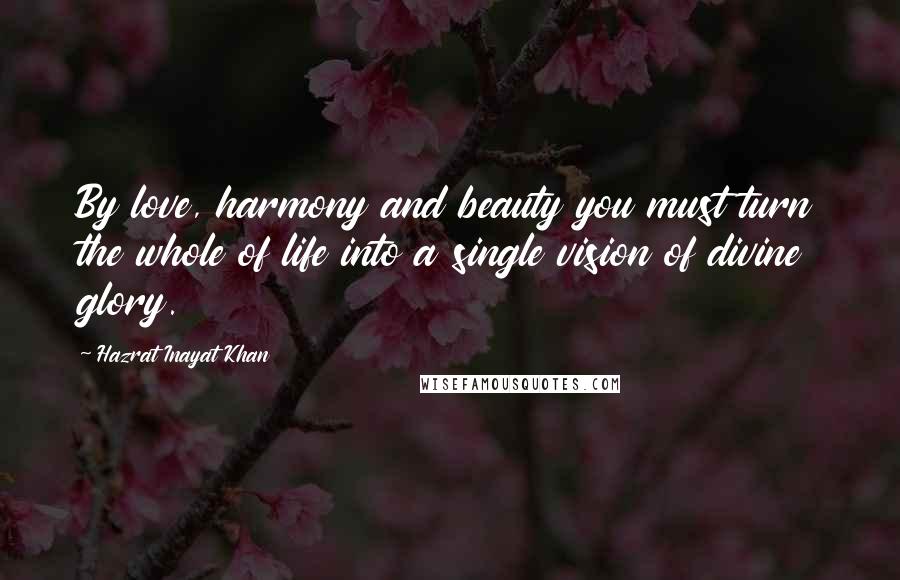 Hazrat Inayat Khan Quotes: By love, harmony and beauty you must turn the whole of life into a single vision of divine glory.