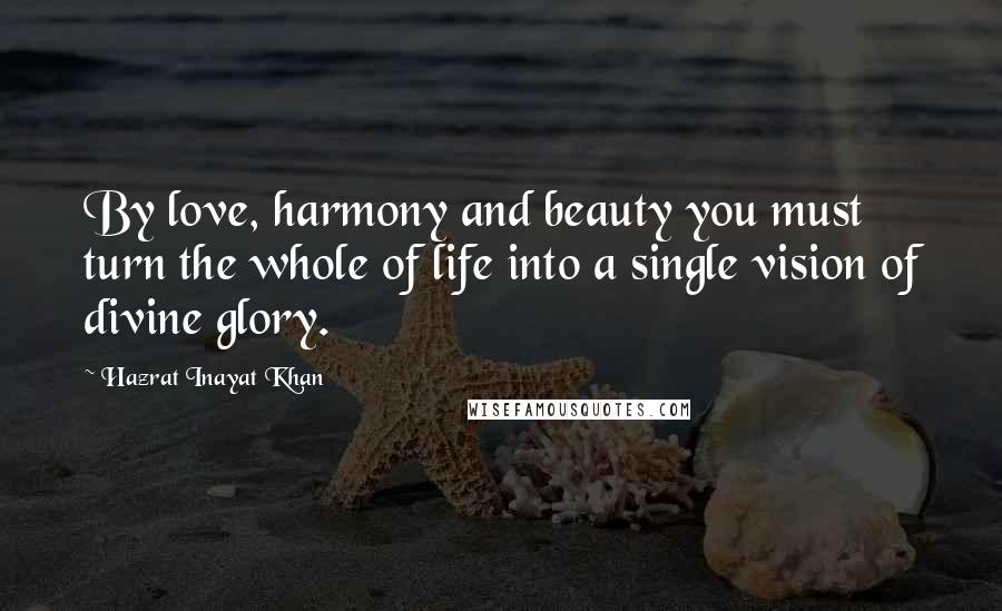 Hazrat Inayat Khan Quotes: By love, harmony and beauty you must turn the whole of life into a single vision of divine glory.