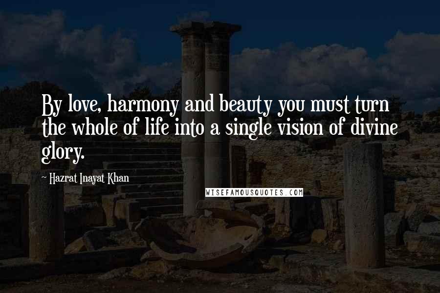 Hazrat Inayat Khan Quotes: By love, harmony and beauty you must turn the whole of life into a single vision of divine glory.