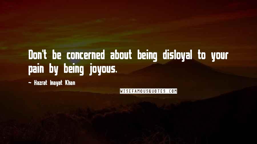 Hazrat Inayat Khan Quotes: Don't be concerned about being disloyal to your pain by being joyous.