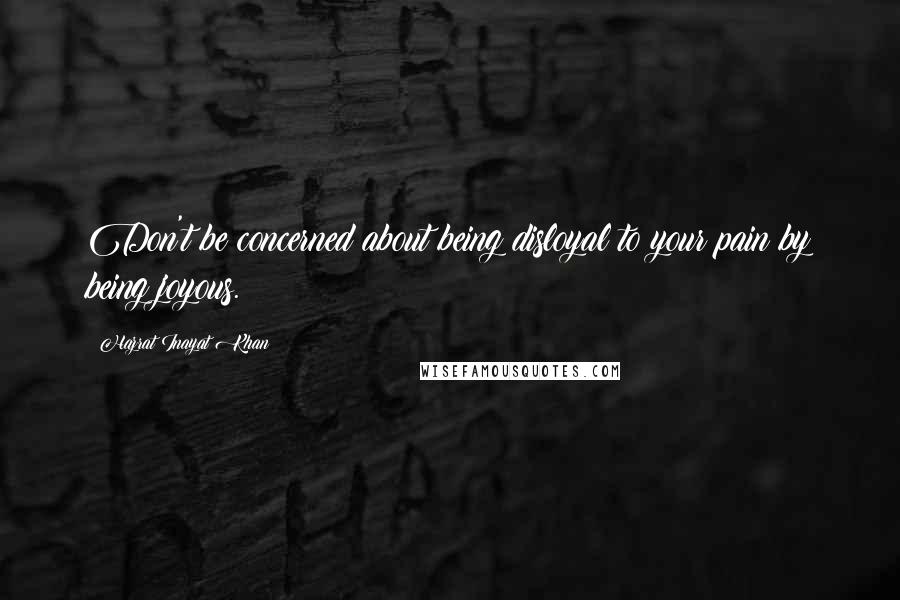 Hazrat Inayat Khan Quotes: Don't be concerned about being disloyal to your pain by being joyous.