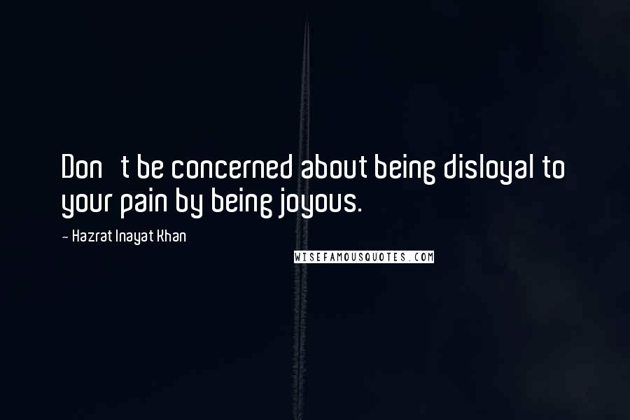 Hazrat Inayat Khan Quotes: Don't be concerned about being disloyal to your pain by being joyous.