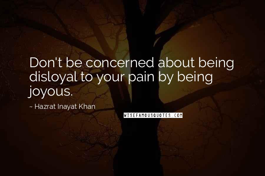 Hazrat Inayat Khan Quotes: Don't be concerned about being disloyal to your pain by being joyous.