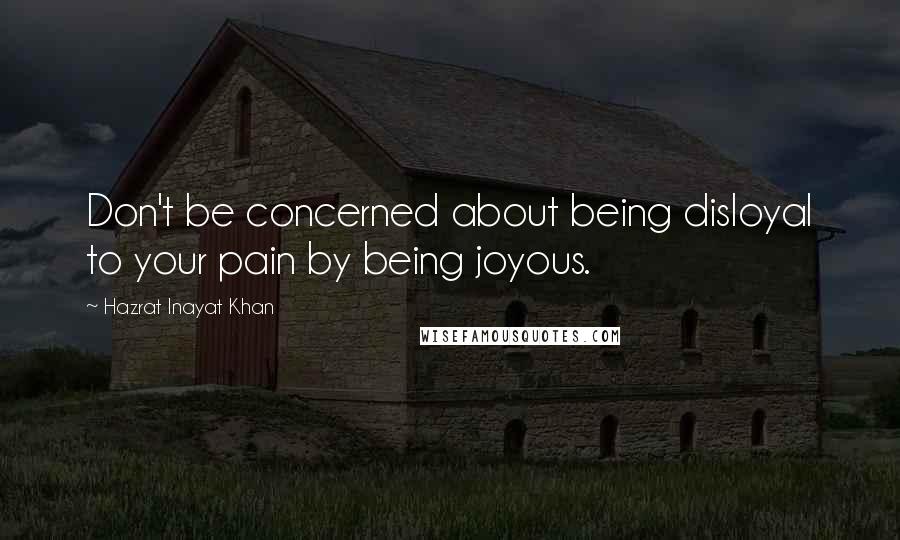 Hazrat Inayat Khan Quotes: Don't be concerned about being disloyal to your pain by being joyous.