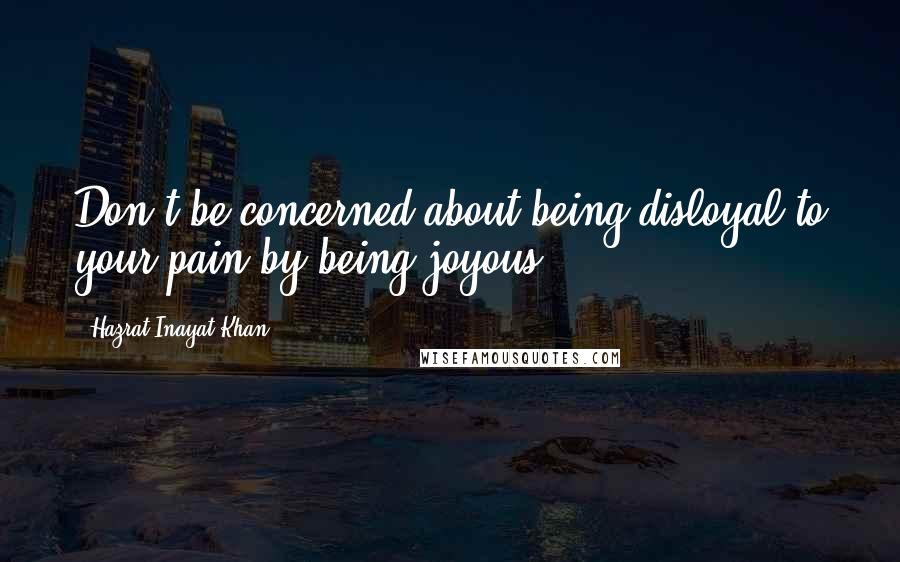 Hazrat Inayat Khan Quotes: Don't be concerned about being disloyal to your pain by being joyous.