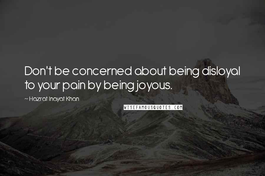 Hazrat Inayat Khan Quotes: Don't be concerned about being disloyal to your pain by being joyous.