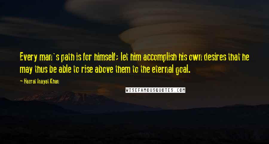 Hazrat Inayat Khan Quotes: Every man's path is for himself; let him accomplish his own desires that he may thus be able to rise above them to the eternal goal.