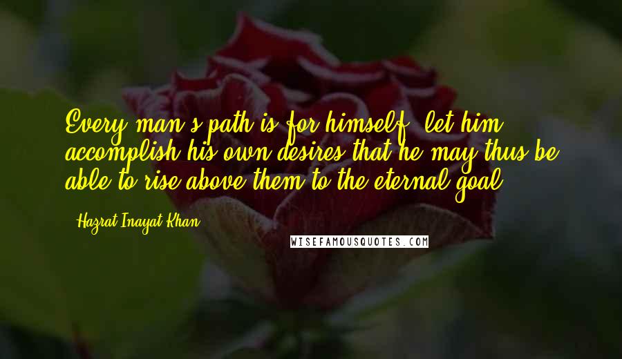 Hazrat Inayat Khan Quotes: Every man's path is for himself; let him accomplish his own desires that he may thus be able to rise above them to the eternal goal.