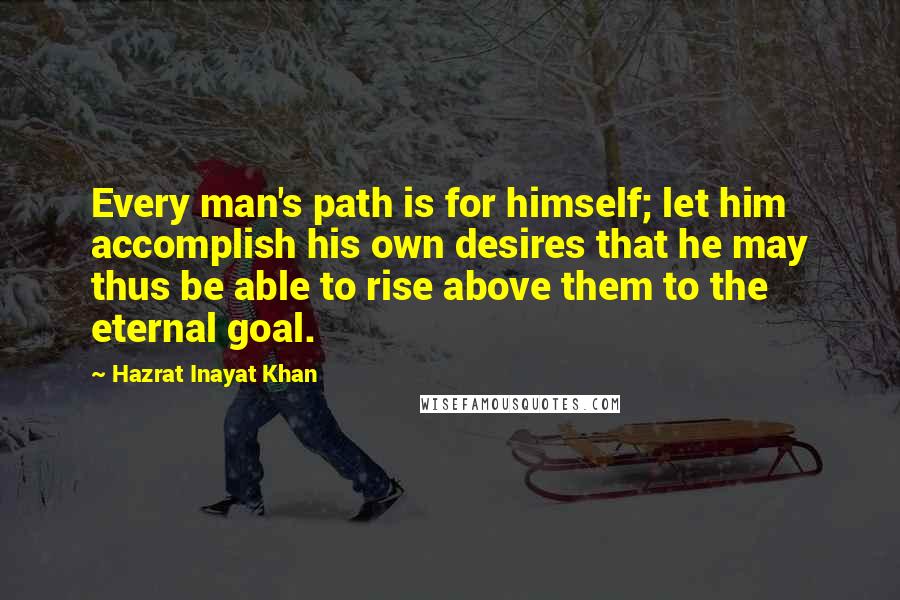 Hazrat Inayat Khan Quotes: Every man's path is for himself; let him accomplish his own desires that he may thus be able to rise above them to the eternal goal.