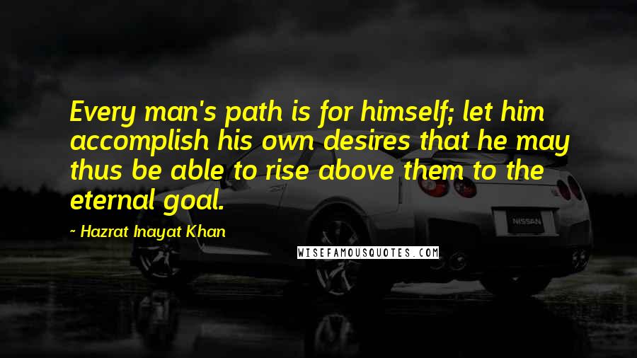 Hazrat Inayat Khan Quotes: Every man's path is for himself; let him accomplish his own desires that he may thus be able to rise above them to the eternal goal.