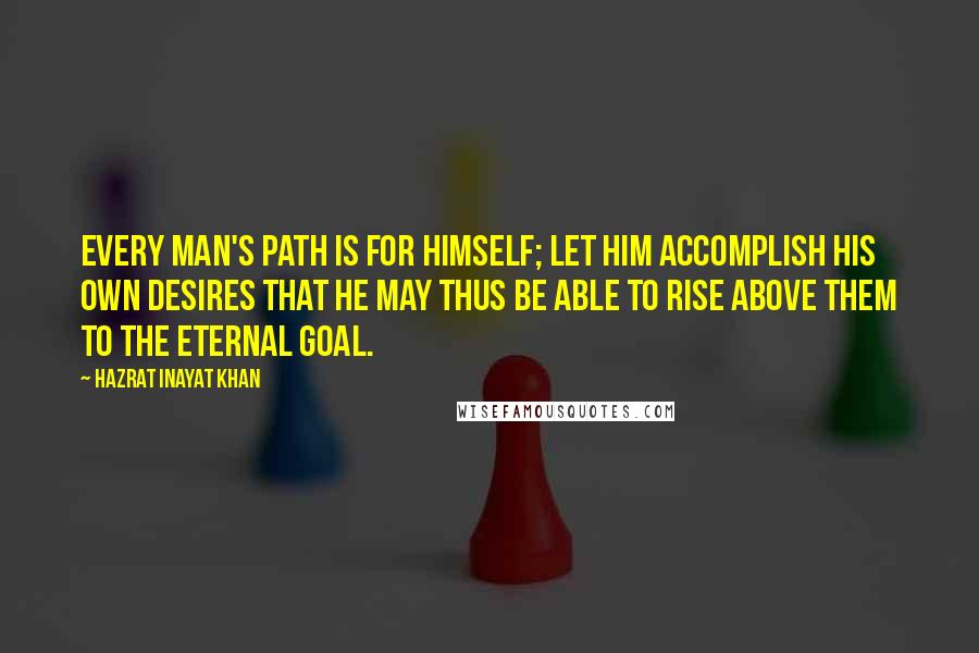 Hazrat Inayat Khan Quotes: Every man's path is for himself; let him accomplish his own desires that he may thus be able to rise above them to the eternal goal.