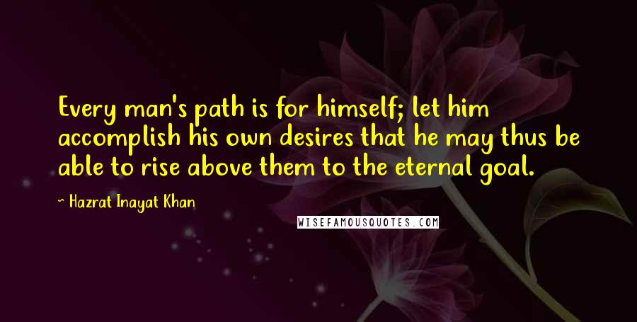 Hazrat Inayat Khan Quotes: Every man's path is for himself; let him accomplish his own desires that he may thus be able to rise above them to the eternal goal.