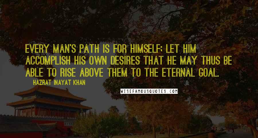 Hazrat Inayat Khan Quotes: Every man's path is for himself; let him accomplish his own desires that he may thus be able to rise above them to the eternal goal.