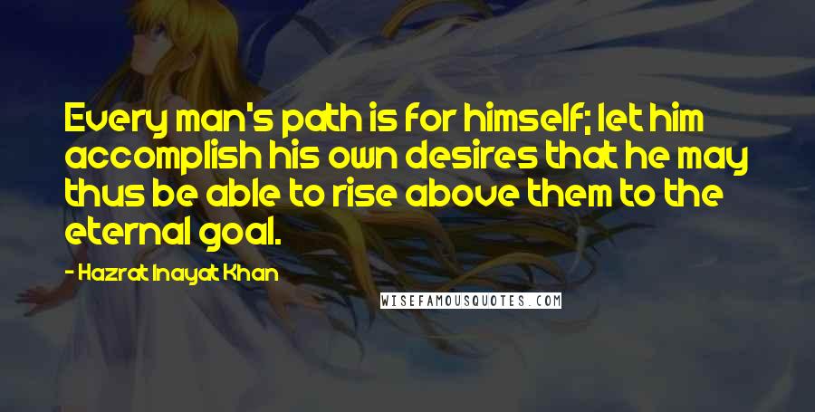 Hazrat Inayat Khan Quotes: Every man's path is for himself; let him accomplish his own desires that he may thus be able to rise above them to the eternal goal.