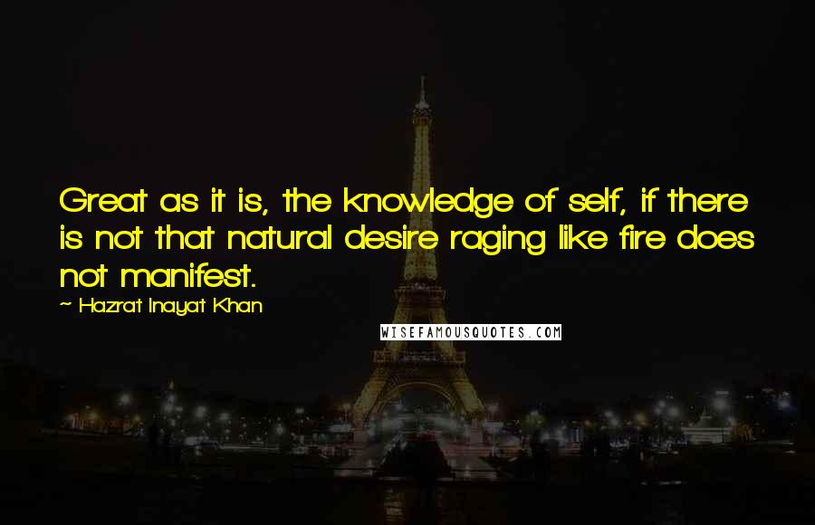 Hazrat Inayat Khan Quotes: Great as it is, the knowledge of self, if there is not that natural desire raging like fire does not manifest.