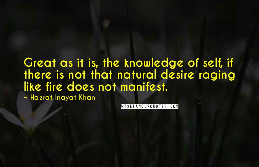 Hazrat Inayat Khan Quotes: Great as it is, the knowledge of self, if there is not that natural desire raging like fire does not manifest.