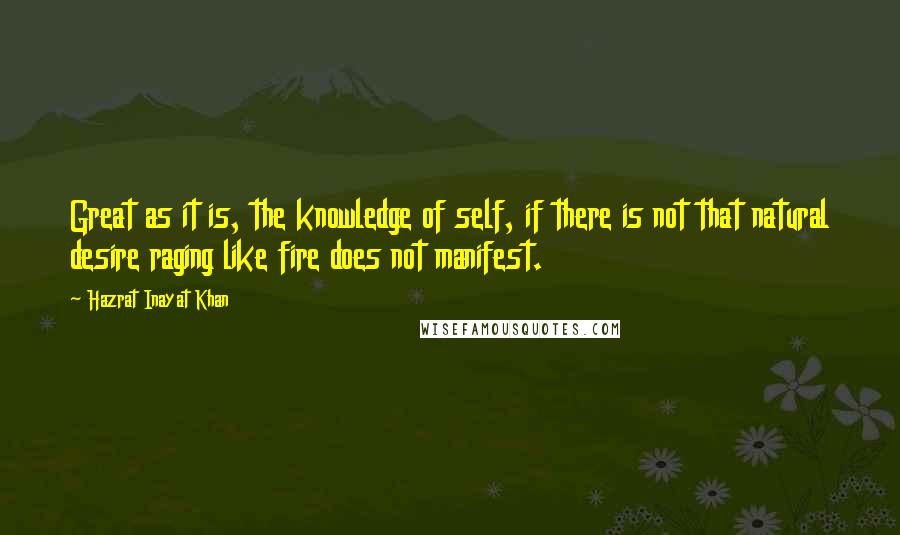 Hazrat Inayat Khan Quotes: Great as it is, the knowledge of self, if there is not that natural desire raging like fire does not manifest.