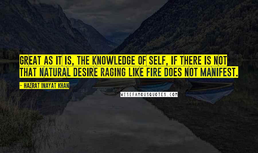 Hazrat Inayat Khan Quotes: Great as it is, the knowledge of self, if there is not that natural desire raging like fire does not manifest.