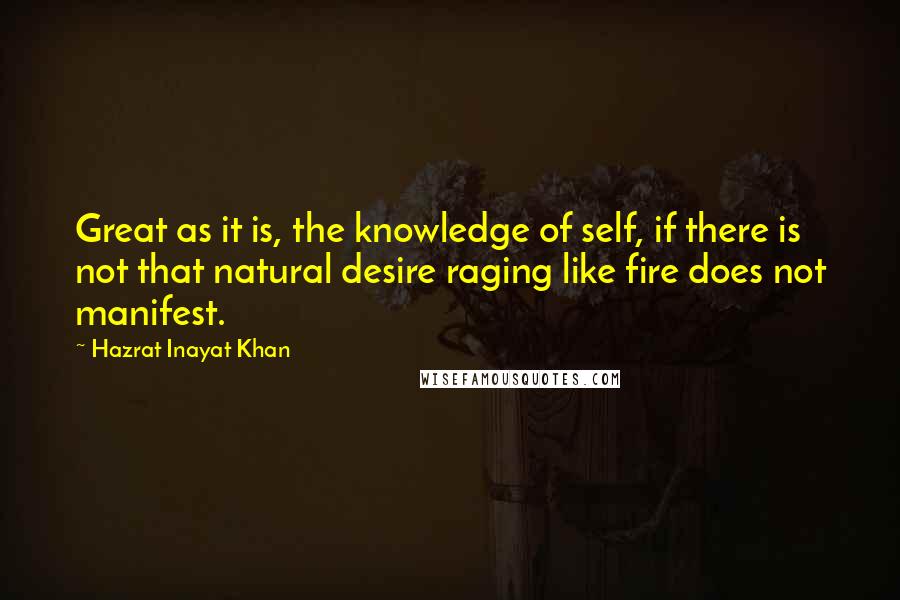Hazrat Inayat Khan Quotes: Great as it is, the knowledge of self, if there is not that natural desire raging like fire does not manifest.